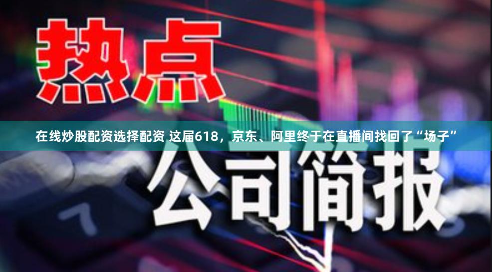 在线炒股配资选择配资 这届618，京东、阿里终于在直播间找回了“场子”