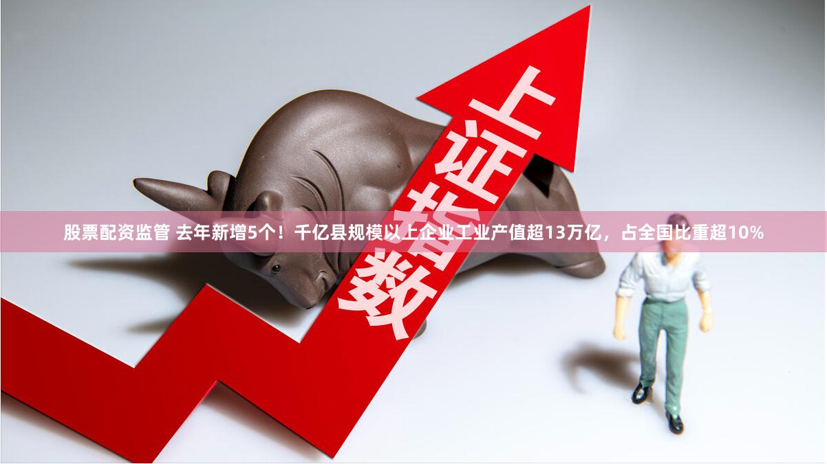 股票配资监管 去年新增5个！千亿县规模以上企业工业产值超13万亿，占全国比重超10%