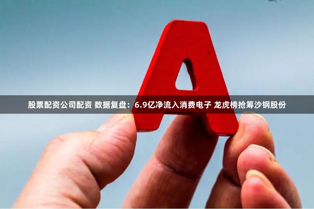股票配资公司配资 数据复盘：6.9亿净流入消费电子 龙虎榜抢筹沙钢股份