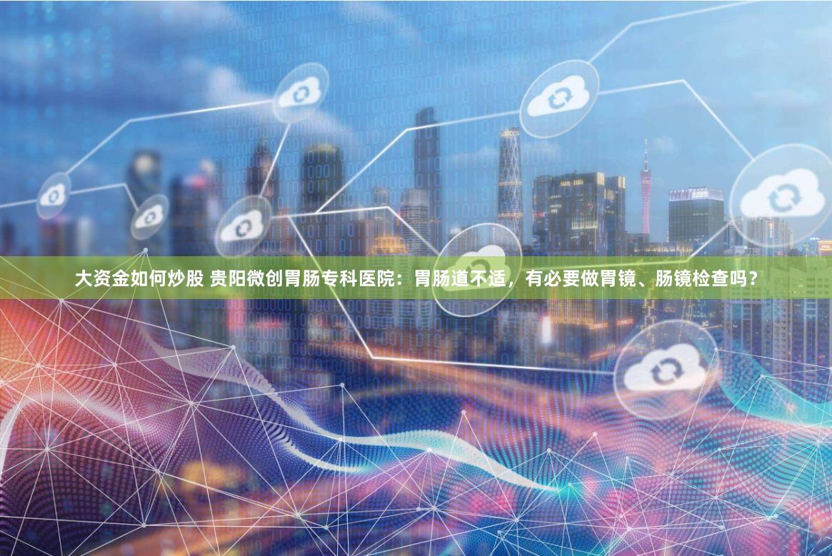 大资金如何炒股 贵阳微创胃肠专科医院：胃肠道不适，有必要做胃镜、肠镜检查吗？