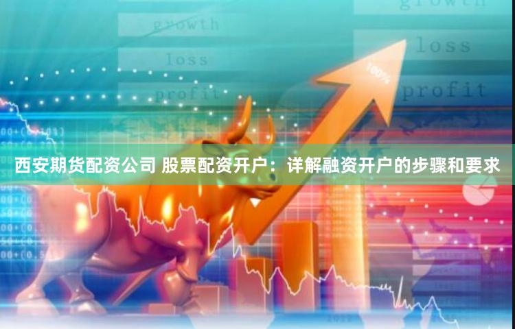 西安期货配资公司 股票配资开户：详解融资开户的步骤和要求