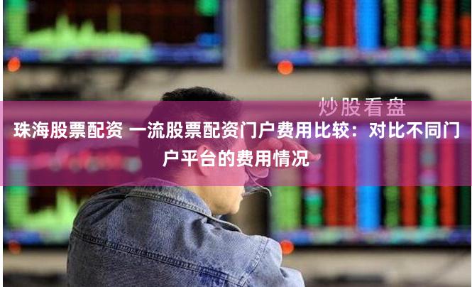珠海股票配资 一流股票配资门户费用比较：对比不同门户平台的费用情况
