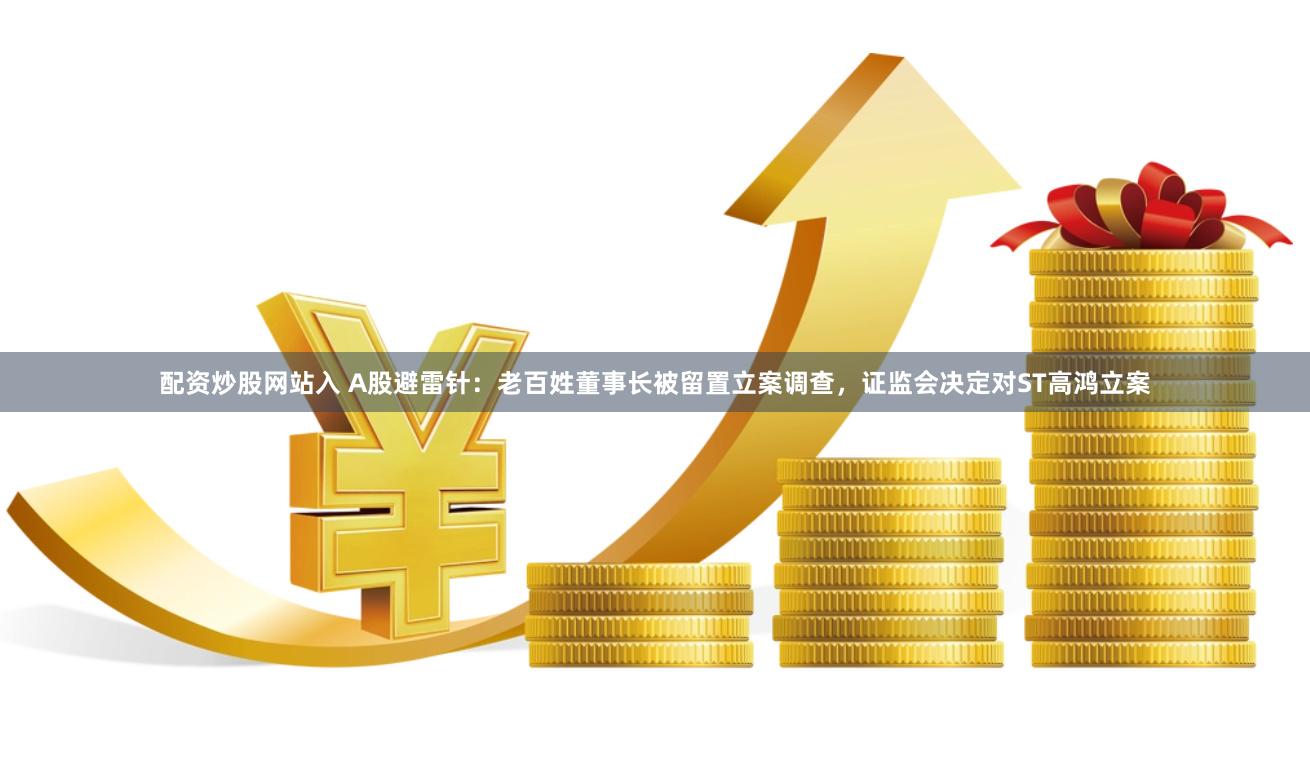 配资炒股网站入 A股避雷针：老百姓董事长被留置立案调查，证监会决定对ST高鸿立案