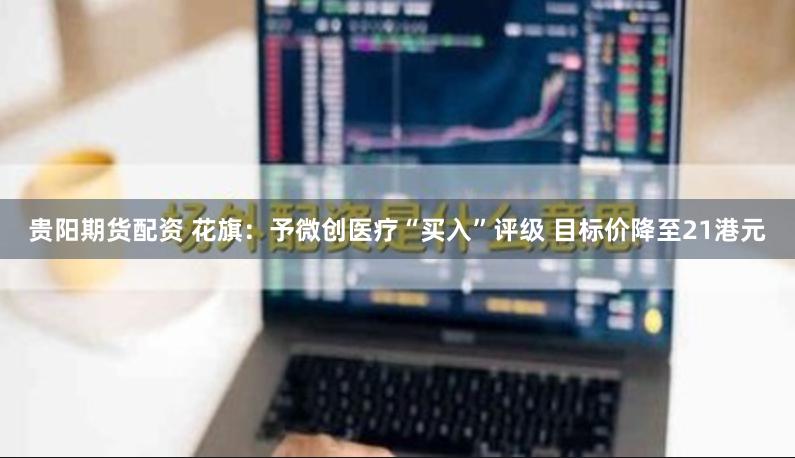 贵阳期货配资 花旗：予微创医疗“买入”评级 目标价降至21港元