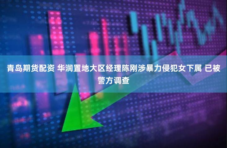 青岛期货配资 华润置地大区经理陈刚涉暴力侵犯女下属 已被警方调查
