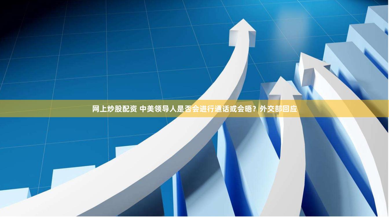 网上炒股配资 中美领导人是否会进行通话或会晤？外交部回应