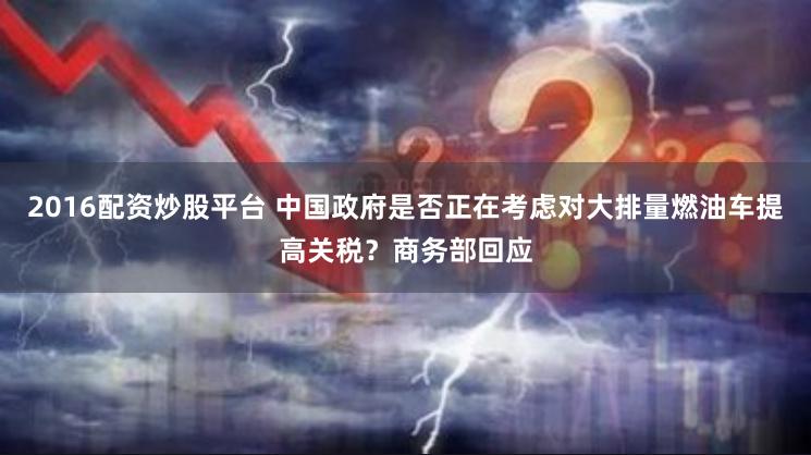2016配资炒股平台 中国政府是否正在考虑对大排量燃油车提高关税？商务部回应