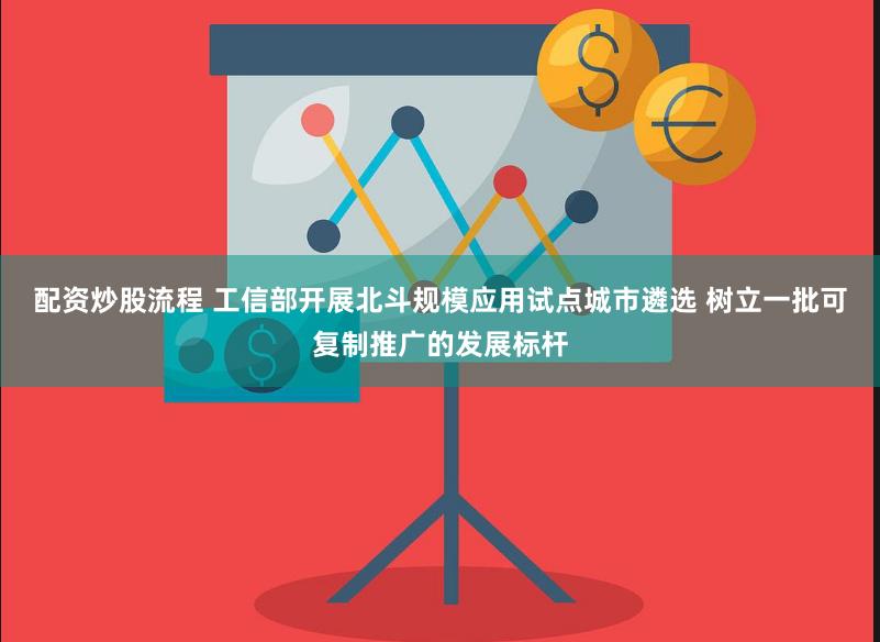 配资炒股流程 工信部开展北斗规模应用试点城市遴选 树立一批可复制推广的发展标杆