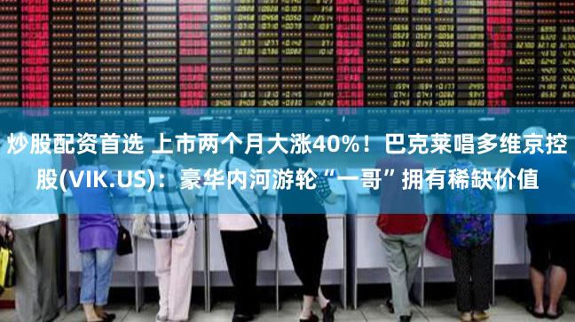 炒股配资首选 上市两个月大涨40%！巴克莱唱多维京控股(VIK.US)：豪华内河游轮“一哥”拥有稀缺价值