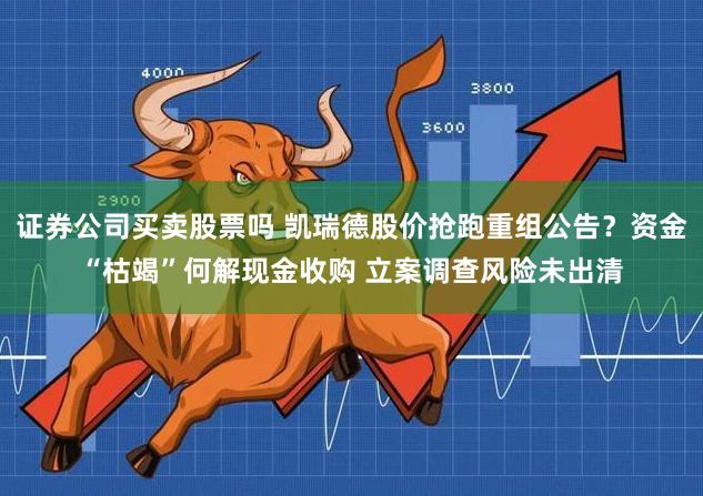 证券公司买卖股票吗 凯瑞德股价抢跑重组公告？资金“枯竭”何解现金收购 立案调查风险未出清