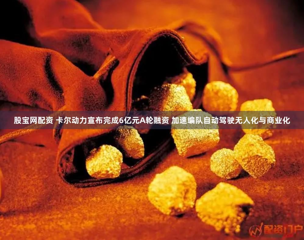 股宝网配资 卡尔动力宣布完成6亿元A轮融资 加速编队自动驾驶无人化与商业化