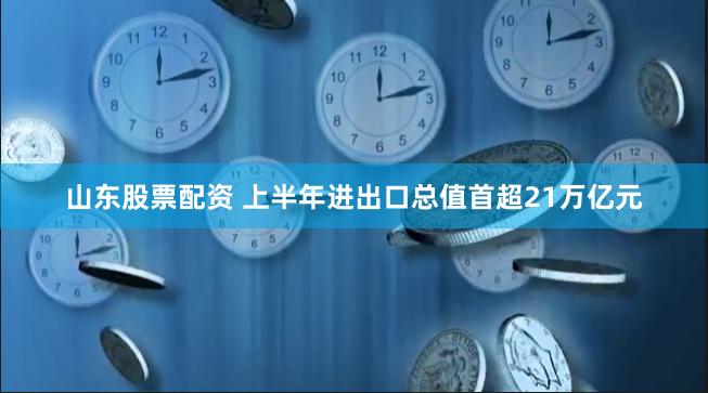 山东股票配资 上半年进出口总值首超21万亿元