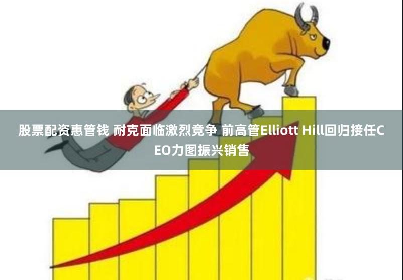 股票配资惠管钱 耐克面临激烈竞争 前高管Elliott Hill回归接任CEO力图振兴销售