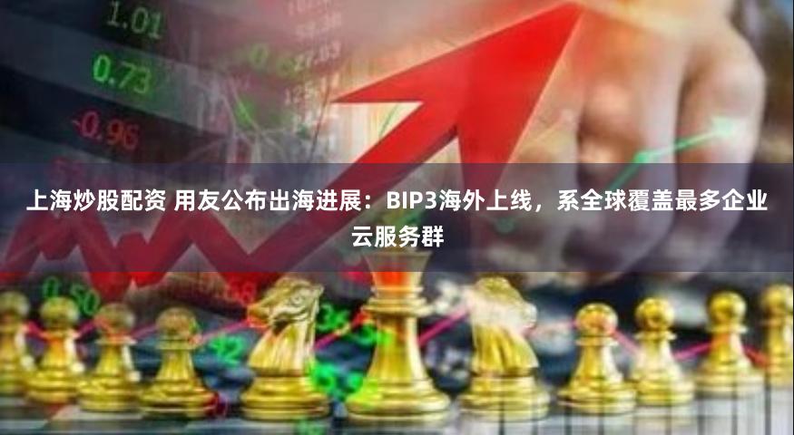 上海炒股配资 用友公布出海进展：BIP3海外上线，系全球覆盖最多企业云服务群