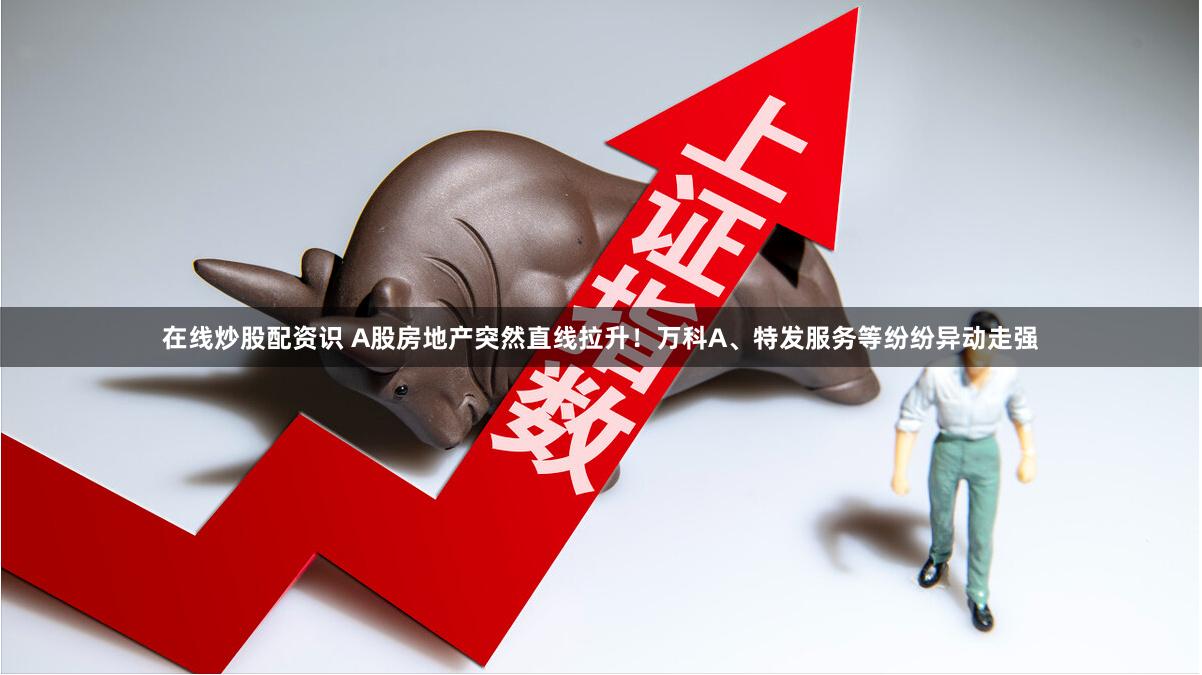 在线炒股配资识 A股房地产突然直线拉升！万科A、特发服务等纷纷异动走强