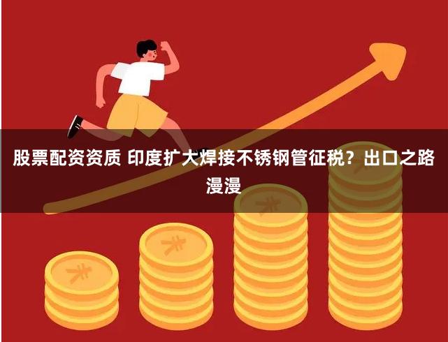 股票配资资质 印度扩大焊接不锈钢管征税？出口之路漫漫