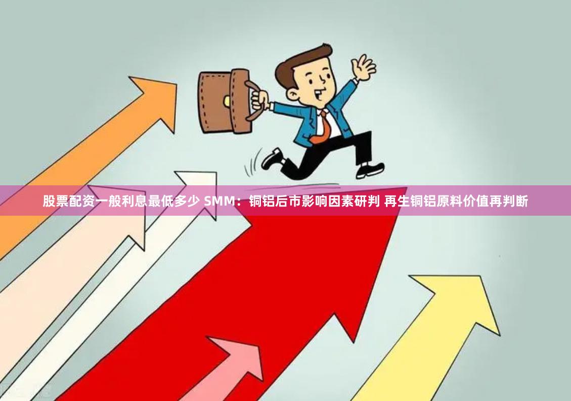 股票配资一般利息最低多少 SMM：铜铝后市影响因素研判 再生铜铝原料价值再判断
