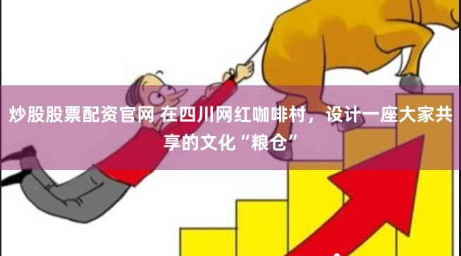 炒股股票配资官网 在四川网红咖啡村，设计一座大家共享的文化“粮仓”