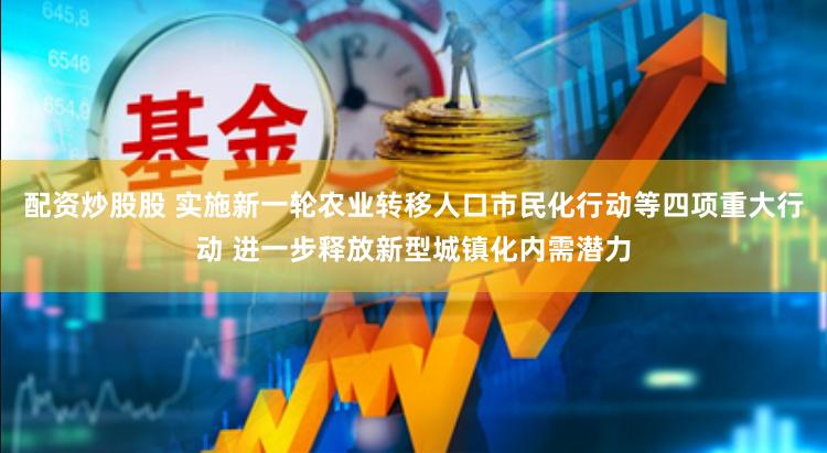 配资炒股股 实施新一轮农业转移人口市民化行动等四项重大行动 进一步释放新型城镇化内需潜力