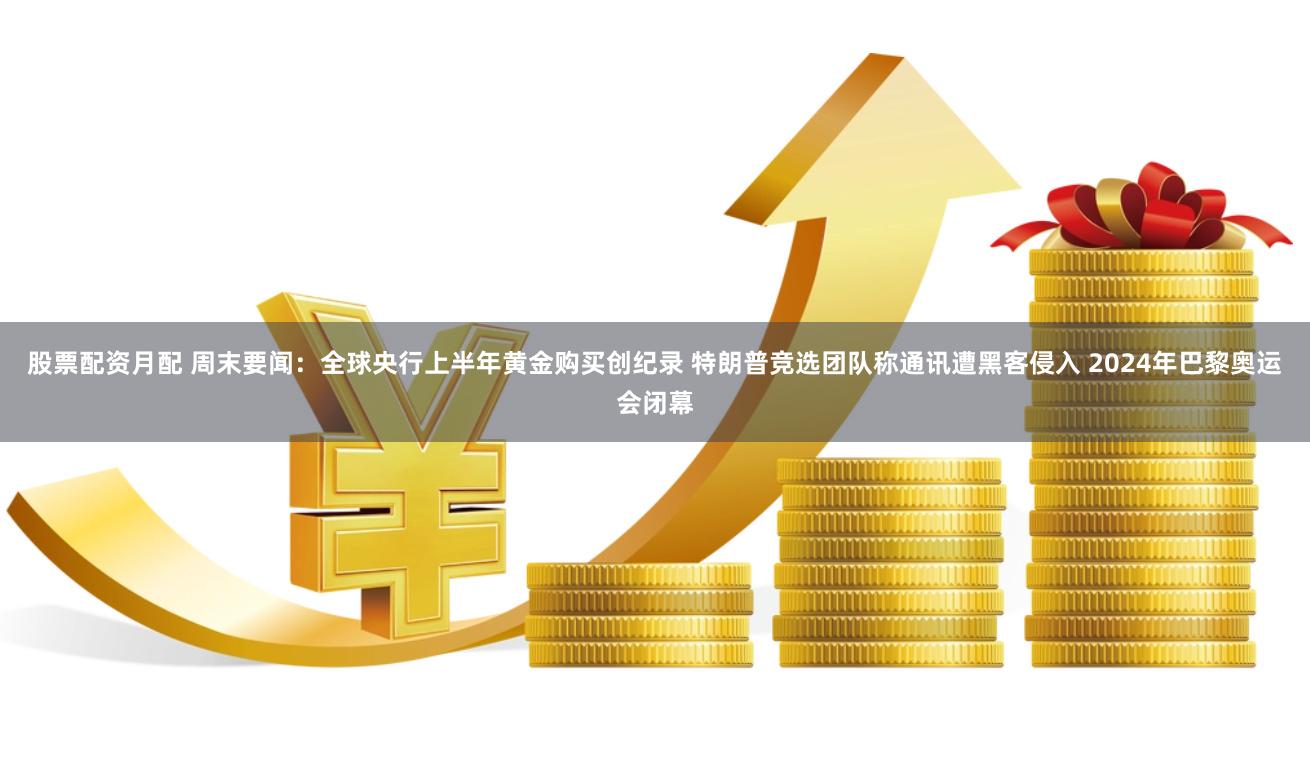 股票配资月配 周末要闻：全球央行上半年黄金购买创纪录 特朗普竞选团队称通讯遭黑客侵入 2024年巴黎奥运会闭幕