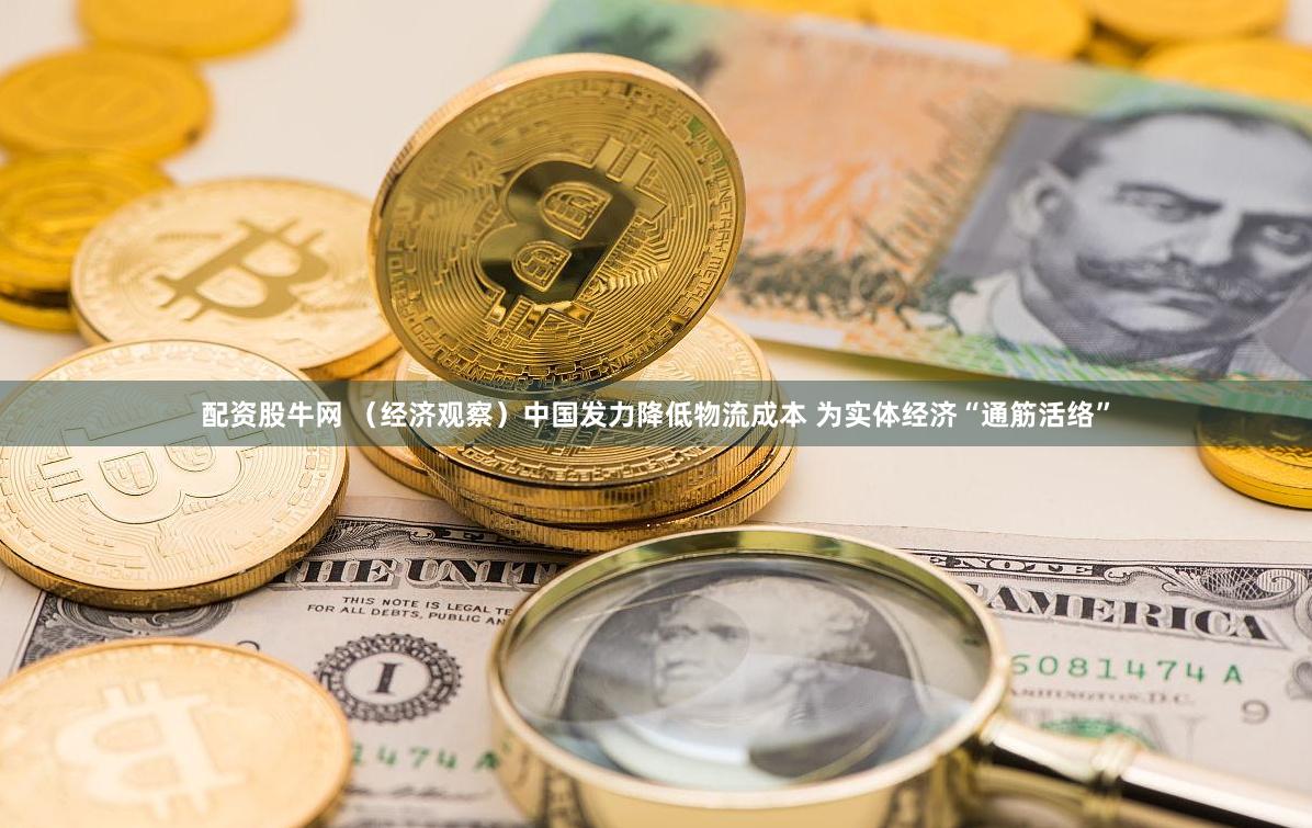 配资股牛网 （经济观察）中国发力降低物流成本 为实体经济“通筋活络”
