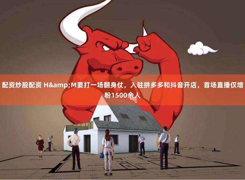 配资炒股配资 H&M要打一场翻身仗，入驻拼多多和抖音开店，首场直播仅增粉1500余人