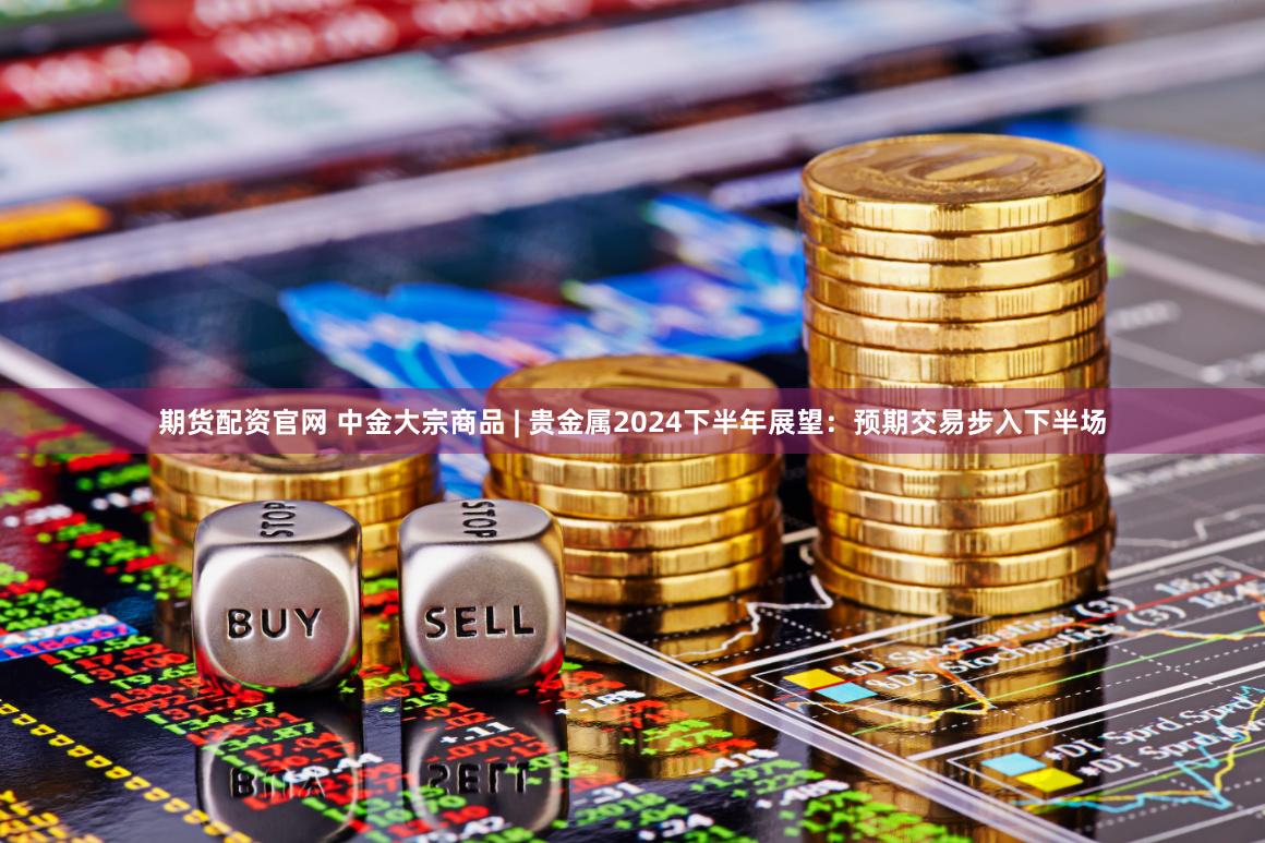 期货配资官网 中金大宗商品 | 贵金属2024下半年展望：预期交易步入下半场