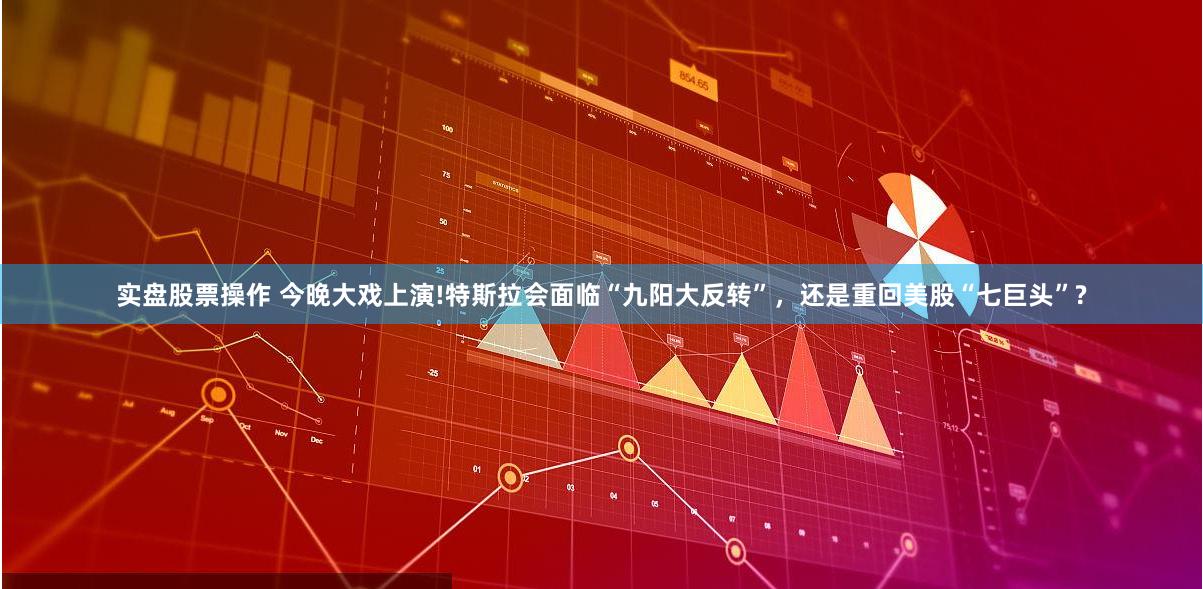 实盘股票操作 今晚大戏上演!特斯拉会面临“九阳大反转”，还是重回美股“七巨头”?