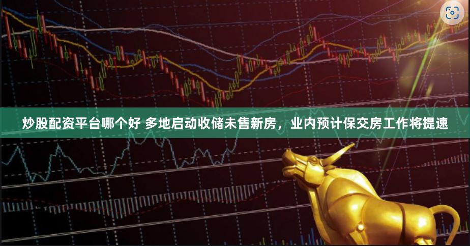 炒股配资平台哪个好 多地启动收储未售新房，业内预计保交房工作将提速