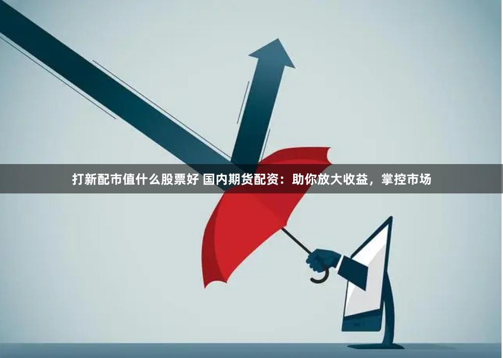 打新配市值什么股票好 国内期货配资：助你放大收益，掌控市场