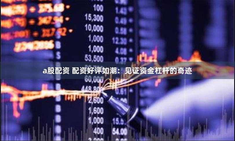 a股配资 配资好评如潮：见证资金杠杆的奇迹
