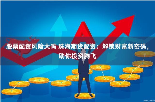 股票配资风险大吗 珠海期货配资：解锁财富新密码，助你投资腾飞