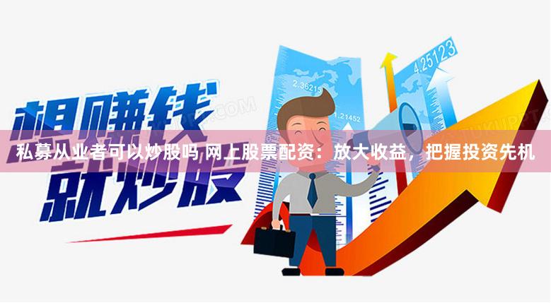 私募从业者可以炒股吗 网上股票配资：放大收益，把握投资先机