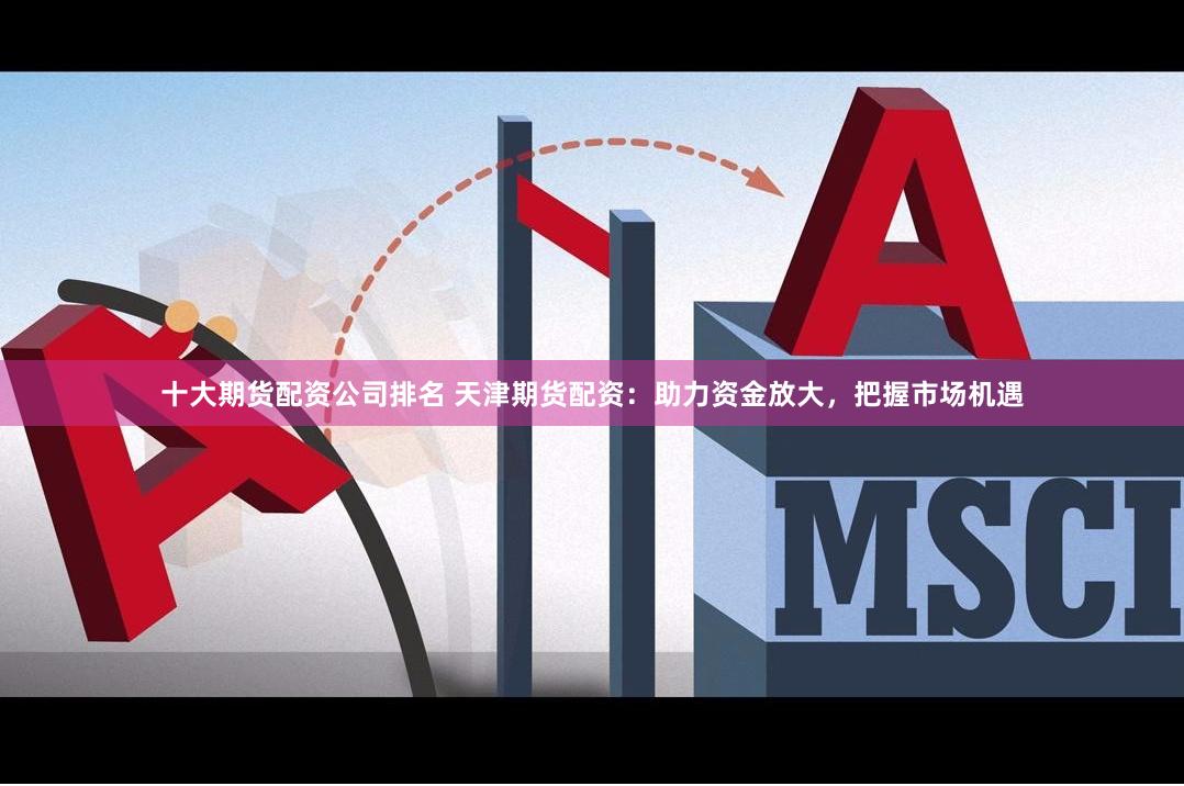 十大期货配资公司排名 天津期货配资：助力资金放大，把握市场机遇
