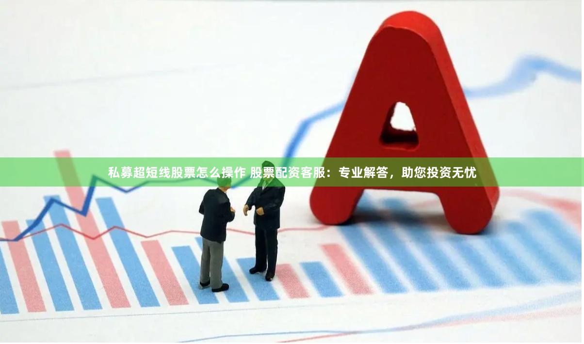 私募超短线股票怎么操作 股票配资客服：专业解答，助您投资无忧