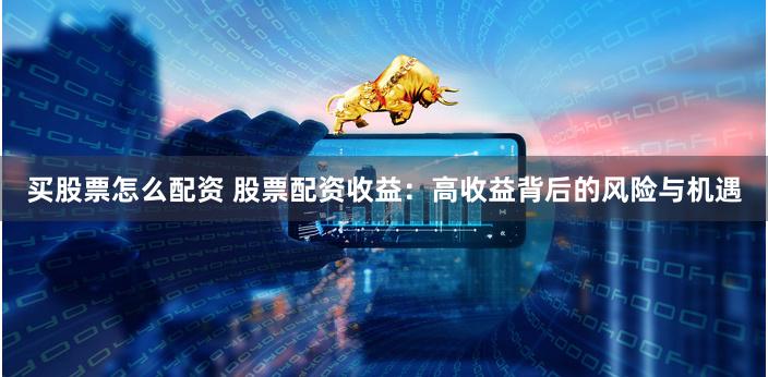 买股票怎么配资 股票配资收益：高收益背后的风险与机遇